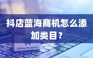 抖店蓝海商机怎么添加类目？