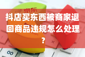 抖店买东西被商家退回商品违规怎么处理？