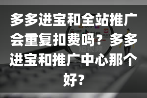 多多进宝和全站推广会重复扣费吗？多多进宝和推广中心那个好？