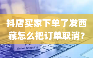 抖店买家下单了发西藏怎么把订单取消？