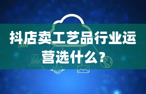 抖店卖工艺品行业运营选什么？