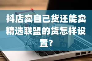 抖店卖自己货还能卖精选联盟的货怎样设置？