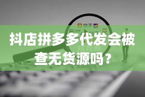 抖店拼多多代发会被查无货源吗？