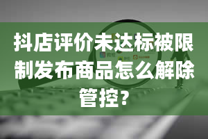 抖店评价未达标被限制发布商品怎么解除管控？