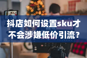 抖店如何设置sku才不会涉嫌低价引流？