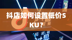 抖店如何设置低价SKU？