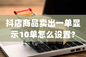 抖店商品卖出一单显示10单怎么设置？