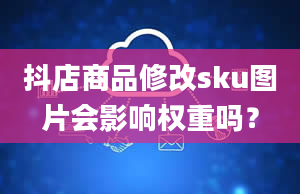 抖店商品修改sku图片会影响权重吗？