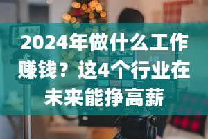 2024年做什么工作赚钱？这4个行业在未来能挣高薪