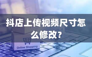 抖店上传视频尺寸怎么修改？