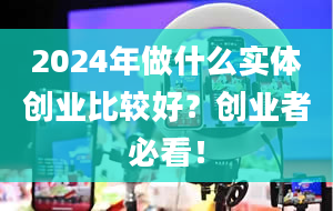 2024年做什么实体创业比较好？创业者必看！