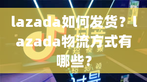 lazada如何发货？lazada物流方式有哪些？