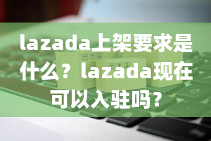 lazada上架要求是什么？lazada现在可以入驻吗？