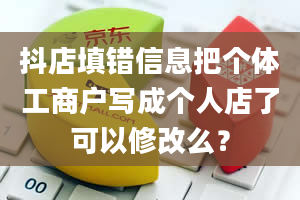 抖店填错信息把个体工商户写成个人店了可以修改么？