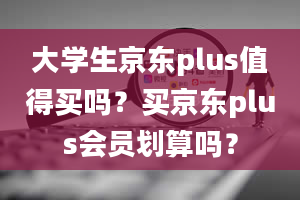 大学生京东plus值得买吗？买京东plus会员划算吗？