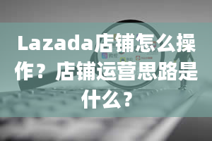 Lazada店铺怎么操作？店铺运营思路是什么？