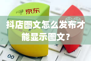 抖店图文怎么发布才能显示图文？