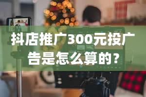 抖店推广300元投广告是怎么算的？