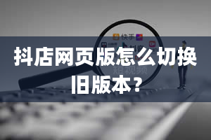 抖店网页版怎么切换旧版本？