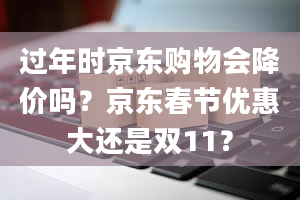 过年时京东购物会降价吗？京东春节优惠大还是双11？