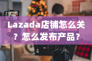 Lazada店铺怎么关？怎么发布产品？