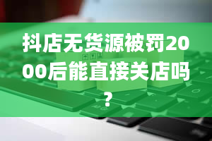 抖店无货源被罚2000后能直接关店吗？