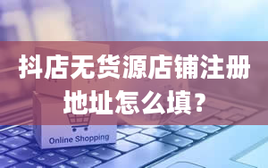 抖店无货源店铺注册地址怎么填？