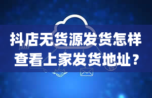 抖店无货源发货怎样查看上家发货地址？