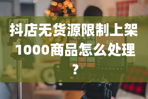 抖店无货源限制上架1000商品怎么处理？