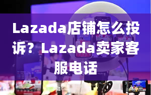 Lazada店铺怎么投诉？Lazada卖家客服电话