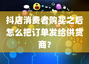 抖店消费者购买之后怎么把订单发给供货商？