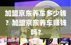 加盟京东养车多少钱？加盟京东养车赚钱吗？