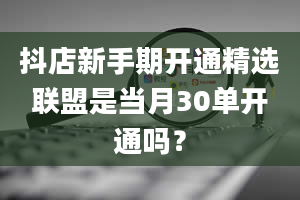 抖店新手期开通精选联盟是当月30单开通吗？