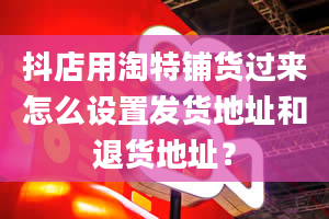 抖店用淘特铺货过来怎么设置发货地址和退货地址？