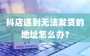 抖店遇到无法发货的地址怎么办？