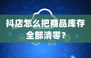 抖店怎么把商品库存全部清零？