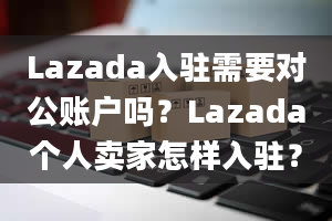 Lazada入驻需要对公账户吗？Lazada个人卖家怎样入驻？