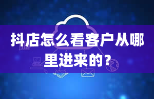 抖店怎么看客户从哪里进来的？