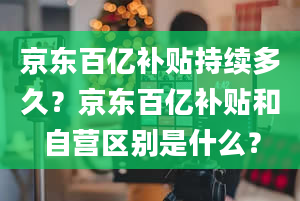 京东百亿补贴持续多久？京东百亿补贴和自营区别是什么？