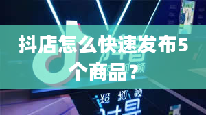 抖店怎么快速发布5个商品？