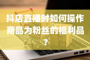 抖店直播时如何操作商品为粉丝的福利品？