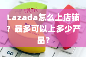 Lazada怎么上店铺？最多可以上多少产品？