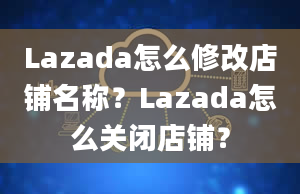 Lazada怎么修改店铺名称？Lazada怎么关闭店铺？