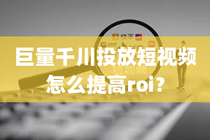 巨量千川投放短视频怎么提高roi？