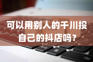 可以用别人的千川投自己的抖店吗？