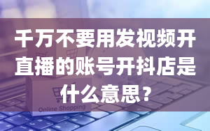 千万不要用发视频开直播的账号开抖店是什么意思？