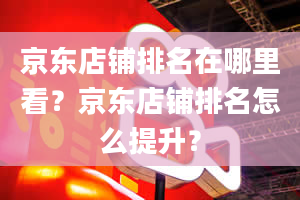 京东店铺排名在哪里看？京东店铺排名怎么提升？