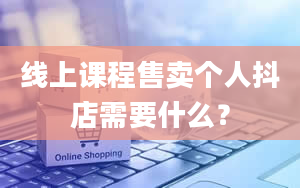 线上课程售卖个人抖店需要什么？