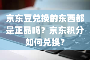 京东豆兑换的东西都是正品吗？京东积分如何兑换？