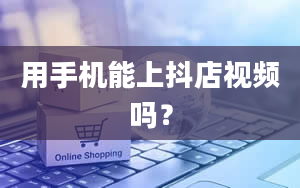 用手机能上抖店视频吗？